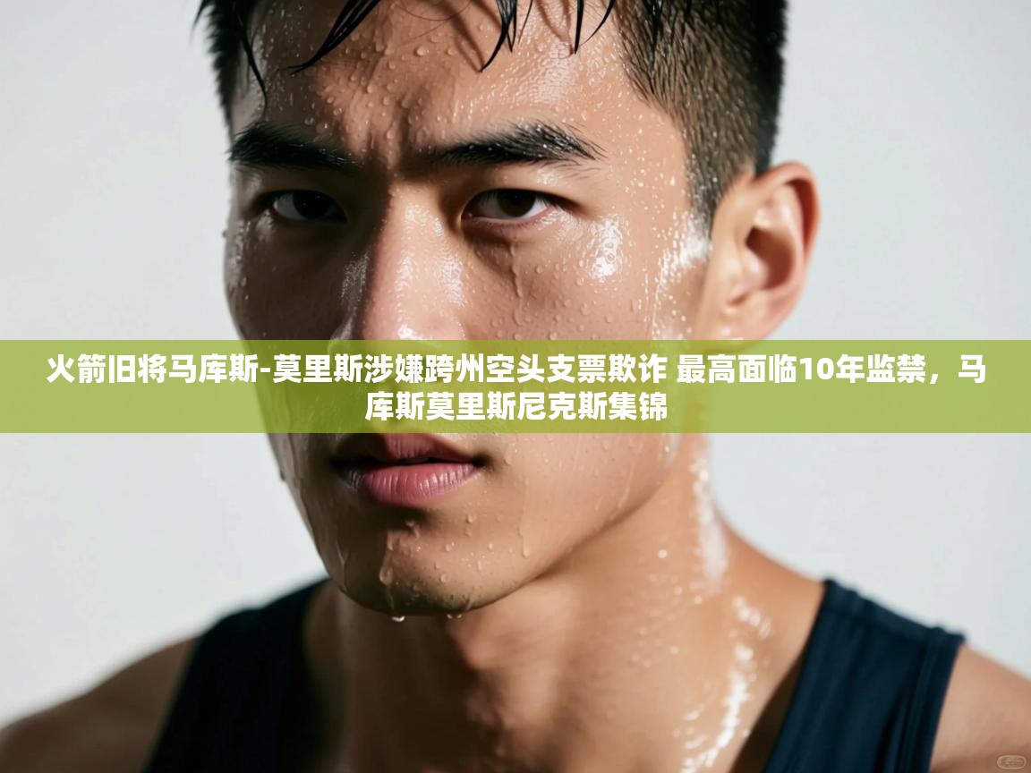 火箭旧将马库斯-莫里斯涉嫌跨州空头支票欺诈 最高面临10年监禁，马库斯莫里斯尼克斯集锦